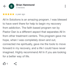 All In Solutions is an amazing program. I was blessed to have went there for help to begin my recovery from addiction. The faith based program ran by Pastor Dan is a different aspect that separates All In from other treatment centers. This program gave me hope, when I was completely down and out, connected me spiritually, gave me the tools to move forward in my recovery, and a life I could have never imagined. Highly recommend All In if you are looking for a better way of life.